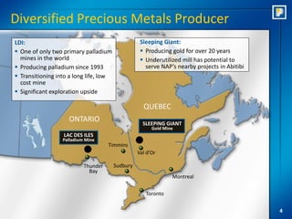 Diversified Precious Metals Producer
LDI:                                               Sleeping Giant:
 One of only two primary palladium                 Producing gold for over 20 years
  mines in the world                                Underutilized mill has potential to
 Producing palladium since 1993                     serve NAP’s nearby projects in Abitibi
 Transitioning into a long life, low
  cost mine
 Significant exploration upside

                                                    QUEBEC
                    ONTARIO                         SLEEPING GIANT
                                                        Gold Mine
                  LAC DES ILES
                  Palladium Mine
                                     Timmins
                                                  Val d’Or

                           Thunder      Sudbury
                             Bay
                                                                Montreal

                                                     Toronto


                                                                                              4
 