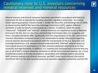 Cautionary note to U.S. investors concerning
mineral reserves and mineral resources

 Mineral reserves and mineral resources have been calculated in accordance with National
 Instrument 43-101 as required by Canadian securities regulatory authorities. For United
 States reporting purposes, Industry Guide 7, (under the Securities and Exchange Act of 1934),
 as interpreted by Staff of the Securities Exchange Commission (SEC), applies different
 standards in order to classify mineralization as a reserve. In addition, while the terms
 “measured”, “indicated” and “inferred” mineral resources are required pursuant to National
 Instrument 43-101, the U.S. Securities and Exchange Commission does not recognize such
 terms. Canadian standards differ significantly from the requirements of the SEC, and mineral
 resource information contained herein is not comparable to similar information regarding
 mineral reserves disclosed in accordance with the requirements of the U.S. Securities and
 Exchange Commission. U.S. investors should understand that “inferred” mineral resources
 have a great amount of uncertainty as to their existence and great uncertainty as to their
 economic and legal feasibility. In addition, U.S. investors are cautioned not to assume that any
 part or all of NAP's mineral resources constitute or will be converted into reserves. For a more
 detailed description of the key assumptions, parameters and methods used in calculating
 NAP’s mineral reserves and mineral resources, see NAP’s most recent Annual Information
 Form/Form 40-F on file with Canadian provincial securities regulatory authorities and the SEC.




                                                                                                    45
 