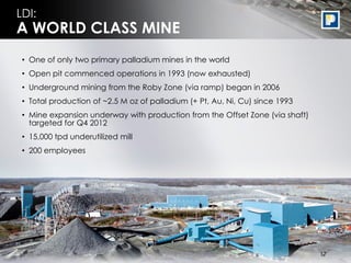 LDI:
A WORLD CLASS MINE
 • One of only two primary palladium mines in the world
 • Open pit commenced operations in 1993 (now exhausted)
 • Underground mining from the Roby Zone (via ramp) began in 2006
 • Total production of ~2.5 M oz of palladium (+ Pt, Au, Ni, Cu) since 1993
 • Mine expansion underway with production from the Offset Zone (via shaft)
   targeted for Q4 2012
 • 15,000 tpd underutilized mill
 • 200 employees




                                                                               17
                                                                              17
 