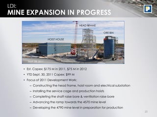 LDI:
MINE EXPANSION IN PROGRESS
                                             HEAD FRAME

                                                             ORE BIN

                          HOIST HOUSE




         Sept. 28, 2011


       • Est. Capex: $175 M in 2011, $75 M in 2012
       • YTD Sept. 30, 2011 Capex: $99 M
       • Focus of 2011 Development Work:
           – Constructing the head frame, hoist room and electrical substation
           – Installing the service cage and production hoists
           – Completing the shaft raise bore & ventilation raise bore
           – Advancing the ramp towards the 4570 mine level
           – Developing the 4790 mine level in preparation for production
                                                                                 20
 