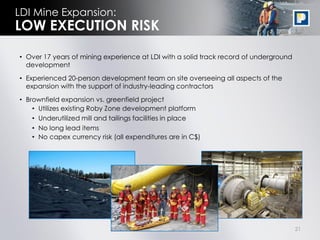 LDI Mine Expansion:
LOW EXECUTION RISK

• Over 17 years of mining experience at LDI with a solid track record of underground
  development

• Experienced 20-person development team on site overseeing all aspects of the
  expansion with the support of industry-leading contractors

• Brownfield expansion vs. greenfield project
    • Utilizes existing Roby Zone development platform
    • Underutilized mill and tailings facilities in place
    • No long lead items
    • No capex currency risk (all expenditures are in C$)




                                                                                       21
 