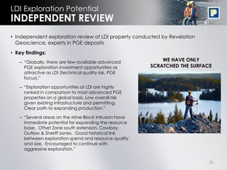 LDI Exploration Potential
INDEPENDENT REVIEW
• Independent exploration review of LDI property conducted by Revelation
  Geoscience, experts in PGE deposits
• Key findings:
   – “Globally, there are few available advanced           WE HAVE ONLY
     PGE exploration investment opportunities as       SCRATCHED THE SURFACE
     attractive as LDI (technical quality risk, PGE
     focus).”

   – “Exploration opportunities at LDI are highly
     ranked in comparison to most advanced PGE
     properties on a global basis. Low overall risk
     given existing infrastructure and permitting.
     Clear path to expanding production.”

   – “Several areas on the Mine Block Intrusion have
     immediate potential for expanding the resource
     base. Offset Zone south extension, Cowboy,
     Outlaw & Sheriff zones. Good historical link
     between exploration spend and resource quality
     and size. Encouraged to continue with
     aggressive exploration.”

                                                                           25
 