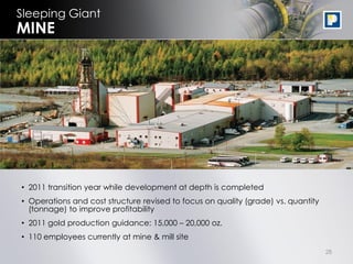 Sleeping Giant
MINE




• 2011 transition year while development at depth is completed
• Operations and cost structure revised to focus on quality (grade) vs. quantity
  (tonnage) to improve profitability
• 2011 gold production guidance: 15,000 – 20,000 oz.
• 110 employees currently at mine & mill site
                                                                                   28
 