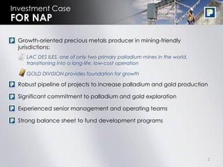 Investment Case
FOR NAP

• Growth-oriented precious metals producer in mining-friendly
  jurisdictions:
   • LAC DES ILES, one of only two primary palladium mines in the world,
     transitioning into a long-life, low-cost operation

   • GOLD DIVISION provides foundation for growth

• Robust pipeline of projects to increase palladium and gold production

• Significant commitment to palladium and gold exploration

• Experienced senior management and operating teams

• Strong balance sheet to fund development programs




                                                                           2
 