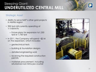 Sleeping Giant:
UNDERUTILIZED CENTRAL MILL
Strategic Asset
• Ability to serve NAP‟s other gold projects
  in Abitibi region

• 900 tpd mill currently operating at
  ½ capacity

    – Future plans for expansion to1,250
      tpd or 1,750 tpd

• In 2011, the Company will spend ~$2 M
  on the expansion, which includes:
    – geotechnical tests
    – building & foundation designs
    – detailed engineering work
    – receiving the required construction
      permits
    – materials procurement, including
      refurbished rod mill & jaw crusher

                                               30
 