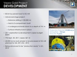 Vezza Gold Project
DEVELOPMENT

• 85 km by paved road to SG mill

• Advanced-stage project:

   – Extensive drilling (+100,000 m)

   – Hoist & 3-compartment shaft
   – 4 underground levels down to a depth of 741 m

   – Surface infrastructure in place                    Production Potential: 39,000 oz/yr
                                                        Mining Rate: 750 tpd
• 2011 exploration & development capex budget:
                                                        Mine Life: 9 years
  $32M

• YTD Sept. 30, 2011 capex: $21 M

• 40,000-tonne bulk sample to be processed at SG mill
  planned for Q4, 2011/Q1, 2012
• Being advanced to be “production ready” in Q1,
  2012


                                                                                     31
 