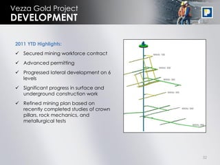 Vezza Gold Project
DEVELOPMENT

 2011 YTD Highlights:
  Secured mining workforce contract
  Advanced permitting
  Progressed lateral development on 6
   levels
  Significant progress in surface and
   underground construction work
  Refined mining plan based on
   recently completed studies of crown
   pillars, rock mechanics, and
   metallurgical tests




                                         32
 