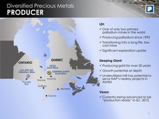 Diversified Precious Metals
PRODUCER
                                                      LDI:
                                                       One of only two primary
                                                        palladium mines in the world
                                                       Producing palladium since 1993
                                                       Transitioning into a long life, low
                                                        cost mine
                                                       Significant exploration upside


                                  QUEBEC              Sleeping Giant:
    ONTARIO
                                VEZZA                  Producing gold for over 20 years
                               Gold Mine
     LAC DES ILES
    Palladium Mine                 SLEEPING GIANT      Growth potential at depth
                                      Gold Mine
                                                       Underutilized mill has potential to
                     Timmins
                               Val d‟Or                 serve NAP‟s nearby projects in
       Thunder                                          Abitibi
         Bay
                     Sudbury
                                           Montreal
                                                      Vezza:
                                Toronto
                                                       Currently being advanced to be
                                                        “production ready” in Q1, 2012



                                                                                          3
 