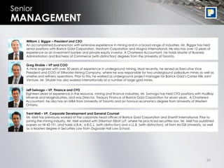 Senior
MANAGEMENT

    William J. Biggar – President and CEO
    An accomplished businessman with extensive experience in mining and in a broad range of industries. Mr. Biggar has held
    senior positions with Barrick Gold Corporation, Horsham Corporation and Magna International. He also has over 12 years of
    experience as an investment banker and private equity investor. A Chartered Accountant, he holds Master of Business
    Administration and Bachelor of Commerce (with distinction) degrees from the University of Toronto.

    Greg Struble – VP and COO
    A mine engineer with over 30 years of experience in underground mining. Most recently, he served as Executive Vice
    President and COO of Stillwater Mining Company, where he was responsible for two underground palladium mines as well as
    smelter and refinery operations. Prior to this, he worked as underground project manager for Barrick Gold‟s Cortez Hills Joint
    Venture. Mr. Struble has also worked internationally at a number of large gold mines.


    Jeff Swinoga – VP, Finance and CFO
    Eighteen years of experience in the resource, mining and finance industries. Mr. Swinoga has held CFO positions with HudBay
    Minerals and MagIndustries, and was Director, Treasury Finance of Barrick Gold Corporation for seven years. A Chartered
    Accountant, he also has an MBA from University of Toronto and an honours economics degree from University of Western
    Ontario.

    Trent Mell – VP, Corporate Development and General Counsel
    Mr. Mell has previously worked at the corporate head offices of Barrick Gold Corporation and Sherritt International. Prior to
    joining the mining industry, Mr. Mell worked with Stikeman Elliott LLP, where he practiced securities law. Mr. Mell has published
    papers on NI 43-101, and holds a B.A., a B.C.L. (with distinction) and a LL.B. (with distinction), all from McGill University, as well
    as a Masters degree in Securities Law from Osgoode Hall Law School.




                                                                                                                                    39
 