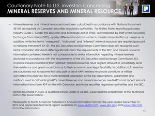 Cautionary Note to U.S. Investors Concerning
MINERAL RESERVES AND MINERAL RESOURCE

•   Mineral reserves and mineral resources have been calculated in accordance with National Instrument
    43-101 as required by Canadian securities regulatory authorities. For United States reporting purposes,
    Industry Guide 7, (under the Securities and Exchange Act of 1934), as interpreted by Staff of the Securities
    Exchange Commission (SEC), applies different standards in order to classify mineralization as a reserve. In
    addition, while the terms “measured”, “indicated” and “inferred” mineral resources are required pursuant
    to National Instrument 43-101, the U.S. Securities and Exchange Commission does not recognize such
    terms. Canadian standards differ significantly from the requirements of the SEC, and mineral resource
    information contained herein is not comparable to similar information regarding mineral reserves
    disclosed in accordance with the requirements of the U.S. Securities and Exchange Commission. U.S.
    investors should understand that “inferred” mineral resources have a great amount of uncertainty as to
    their existence and great uncertainty as to their economic and legal feasibility. In addition, U.S. investors
    are cautioned not to assume that any part or all of NAP's mineral resources constitute or will be
    converted into reserves. For a more detailed description of the key assumptions, parameters and
    methods used in calculating NAP‟s mineral reserves and mineral resources, see NAP‟s most recent Annual
    Information Form/Form 40-F on file with Canadian provincial securities regulatory authorities and the SEC.

• Michel Bouchard, P. Geo, a qualified person under NI 43-101, supervised the preparation of the technical
  data in this presentation.

• Please refer to North American Palladium‟s Annual Information Form for the year ended December 31,
  2010 and applicable technical reports available on www.sedar.com, www.sec.gov and www.nap.com
  for further information.
                                                                                                                40
 