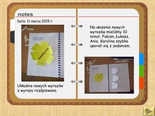 Data: 11 marca 2015 r.
Układnie nowych wyrazów
z wyrazu rozśpiewana.
Na ułożenie nowych
wyrazów mieliśmy 10
minut. Fabian, Łukasz,
Ania, Karolina szybko
uporali się z zadaniem.
 