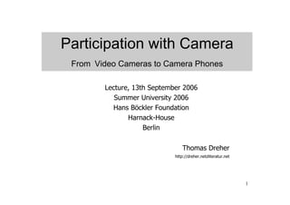 Participation with Camera
 From Video Cameras to Camera Phones

        Lecture, 13th September 2006
           Summer University 2006
          Hans Böckler Foundation
               Harnack-House
                    Berlin

                                 Thomas Dreher
                             http://dreher.netzliteratur.net




                                                               1
 