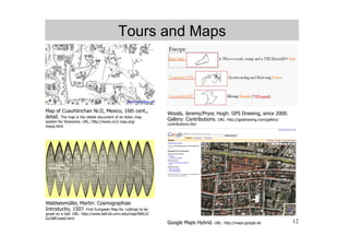 Tours and Maps




Map of Cuauhtinchan Nr.II, Mexico, 16th cent.,                Woods, Jeremy/Pryor, Hugh: GPS Drawing, since 2000.
detail. The map is the oldest document of an Aztec map
system for itineraries. URL: http://www.mc2-map.org/
                                                              Gallery: Contributions. URL: http://gpsdrawing.com/gallery/
                                                              contributions.htm
mapa.html




Waldseemüller, Martin: Cosmographiae
Introductio, 1507. First European Map for cuttings to be
glued on a ball. URL: http://www.bell.lib.umn.edu/map/WALD/
GLOBE/wald.html
                                                              Google Maps Hybrid.    URL: http://maps.google.de             12
 