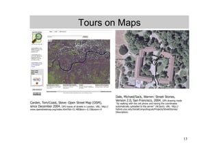 Tours on Maps




                                                                     Dale, Michael/Sack, Warren: Street Stories,
                                                                     Version 2.0, San Francisco, 2004. GPS drawing made
Carden, Tom/Coast, Steve: Open Street Map (OSM),                      by walking with the cell phone and having the coordinates
since December 2004. GPS traces of streets in London. URL: http://   automatically uploaded to the server (W.Sack). URL: http://
www.openstreetmap.org/index.html?lat=51.485&lon=-0.15&zoom=9         hybrid.ucsc.edu/SocialComputingLab/Projects/StreetStories/
                                                                     Description/




                                                                                                                                   13
 