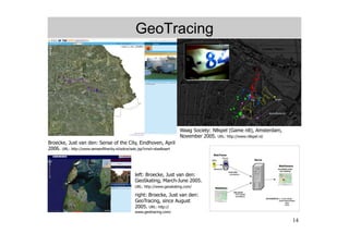 GeoTracing




                                                                        Waag Society: N8spel (Game n8), Amsterdam,
                                                                        November 2005. URL: http://www.n8spel.nl/
Broecke, Just van den: Sense of the City, Eindhoven, April
2006. URL: http://www.senseofthecity.nl/sotce/sotc.jsp?cmd=staalkaart




                                               left: Broecke, Just van den:
                                               GeoSkating, March-June 2005.
                                               URL: http://www.geoskating.com/

                                               right: Broecke, Just van den:
                                               GeoTracing, since August
                                               2005. URL: http://
                                               www.geotracing.com/

                                                                                                                     14
 