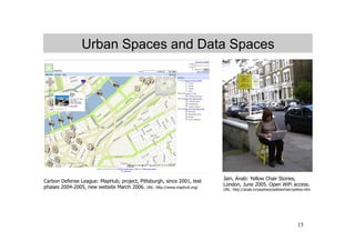 Urban Spaces and Data Spaces




                                                                        Jain, Anab: Yellow Chair Stories,
Carbon Defense League: MapHub, project, Pittsburgh, since 2001, test
                                                                        London, June 2005. Open WiFi access.
phases 2004-2005, new website March 2006. URL: http://www.maphub.org/   URL: http://anab.in/yeartwo/yellowchair/yellow.htm




                                                                                                                  15
 