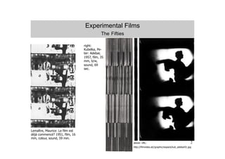 Experimental Films
                                             The Fifties

                                 right:
                                 Kubelka, Pe-
                                 ter: Adebar,
                                 1957, film, 35
                                 mm, b/w,
                                 sound, 69
                                 sec.




Lemaître, Maurice: Le film est
déjà commencé? 1951, film, 16
mm, colour, sound, 59 min.
                                                             UR
                                                           above: URL:                                         2
                                                           http://filmvideo.at//graphic/sixpack/kub_adebar01.jpg
 