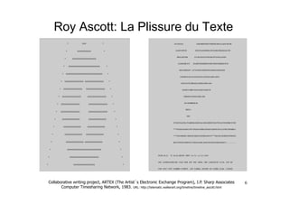 Roy Ascott: La Plissure du Texte




Collaborative writing project, ARTEX (The Artist´s Electronic Exchange Program), I.P. Sharp Associates         6
       Computer Timesharing Network, 1983. URL: http://telematic.walkerart.org/timeline/timeline_ascott.html
 