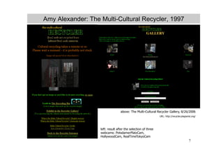 Amy Alexander: The Multi-Cultural Recycler, 1997




                                  above: The Multi-Cultural Recycler Gallery, 8/26/2006
                                                               URL: http://recycler.plagiarist.org/




                   left: result after the selection of three
                   webcams: PotsdamerPlatzCam,
                   HollywoodCam, RealTimeTokyoCam
                                                                                            7
 