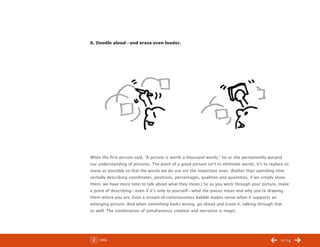 ChangeThis




           8. Doodle aloud—and erase even louder.



           		




           When the first person said, “A picture is worth a thousand words,” he or she permanently warped
           our understanding of pictures. The point of a good picture isn’t to eliminate words, it’s to replace as
           many as possible so that the words we do use are the important ones. (Rather than spending time
           verbally describing coordinates, positions, percentages, qualities and quantities, if we simply show
           them, we have more time to talk about what they mean.) So as you work through your picture, make
           a point of describing—even if it’s only to yourself—what the pieces mean and why you’re drawing
           them where you are. Even a stream-of-consciousness babble makes sense when it supports an
           emerging picture. And when something looks wrong, go ahead and erase it, talking through that
           as well. The combination of simultaneous creation and narration is magic.




No 44.03       Info                                                                                          10/14
 