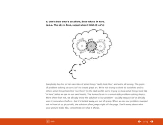ChangeThis




           9. Don’t draw what’s out there, draw what’s in here.
           (a.k.a. The sky is blue, except when I think it isn’t.)




            Everybody has his or her own idea of what things “really look like,” and we’re all wrong. The point
            of problem solving pictures isn’t to create great art. We’re not trying to show to ourselves and to
            others what things look like “out there” (in the real world); we’re trying to show what things look like
           “in here” (what we see in our own heads). The human brain is a remarkable problem-solving device.
            More often than not, we already know the solution to our problem—usually because we’ve already
            seen it somewhere before—but it’s locked away just out of grasp. When we see our problem mapped
            out in front of us pictorially, the solution often jumps right off the page. Don’t worry about what
            your picture looks like, concentrate on what it shows.




No 44.03        Info                                                                                           11/14
 