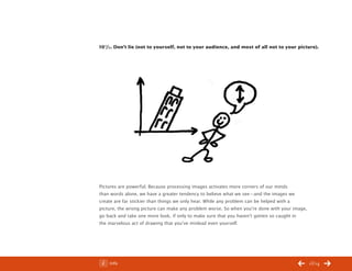 ChangeThis




           10 1/2 . Don’t lie (not to yourself, not to your audience, and most of all not to your picture).




           Pictures are powerful. Because processing images activates more corners of our minds
           than words alone, we have a greater tendency to believe what we see—and the images we
           create are far stickier than things we only hear. While any problem can be helped with a
           picture, the wrong picture can make any problem worse. So when you’re done with your image,
           go back and take one more look, if only to make sure that you haven’t gotten so caught in
           the marvelous act of drawing that you’ve mislead even yourself.




No 44.03       Info                                                                                      13/14
 