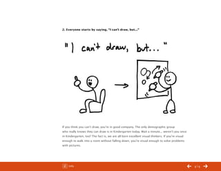 ChangeThis




           2. Everyone starts by saying, “I can’t draw, but...”




           If you think you can’t draw, you’re in good company. The only demographic group
           who really knows they can draw is in Kindergarten today. Wait a minute... weren’t you once
           in Kindergarten, too? The fact is, we are all born excellent visual thinkers. If you’re visual
           enough to walk into a room without falling down, you’re visual enough to solve problems
           with pictures.




No 44.03       Info                                                                                         /14
 