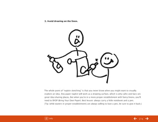 ChangeThis




           3. Avoid drawing on the linen.




           The whole point of “napkin sketching” is that you never know when you might want to visually
           explore an idea. Any paper napkin will work as a drawing surface, which is why cafes and bars are
           great idea-sharing places. But when you’re in a more proper establishment with fancy linens, you’ll
           need to BYOP (Bring Your Own Paper). Best lesson: always carry a little notebook and a pen.
           (Tip: while waiters in proper establishments are always willing to loan a pen, be sure to give it back.)




No 44.03        Info                                                                                            /14
 