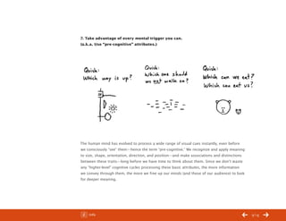 ChangeThis




           7. Take advantage of every mental trigger you can.
           (a.k.a. Use “pre-cognitive” attributes.)




           The human mind has evolved to process a wide range of visual cues instantly, even before
           we consciously “see” them—hence the term “pre-cognitive.” We recognize and apply meaning
           to size, shape, orientation, direction, and position—and make associations and distinctions
           between these traits—long before we have time to think about them. Since we don’t waste
           any “higher-level” cognitive cycles processing these basic attributes, the more information
           we convey through them, the more we free up our minds (and those of our audience) to look
           for deeper meaning.




No 44.03       Info                                                                                      /14
 