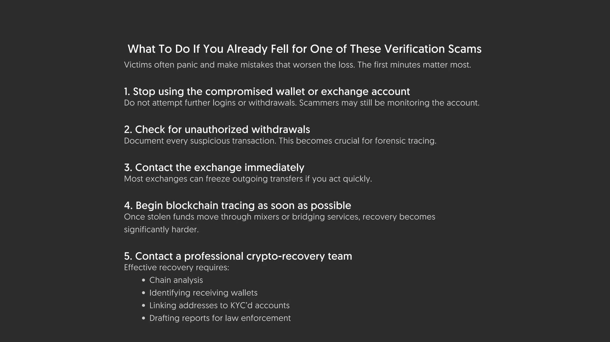 What To Do If You Already Fell for One of These Verification Scams
Victims often panic and make mistakes that worsen the loss. The first minutes matter most.
1. Stop using the compromised wallet or exchange account
Do not attempt further logins or withdrawals. Scammers may still be monitoring the account.
2. Check for unauthorized withdrawals
Document every suspicious transaction. This becomes crucial for forensic tracing.
3. Contact the exchange immediately
Most exchanges can freeze outgoing transfers if you act quickly.
4. Begin blockchain tracing as soon as possible
Once stolen funds move through mixers or bridging services, recovery becomes
significantly harder.
5. Contact a professional crypto-recovery team
Effective recovery requires:
• Chain analysis
• Identifying receiving wallets
• Linking addresses to KYC’d accounts
• Drafting reports for law enforcement
 