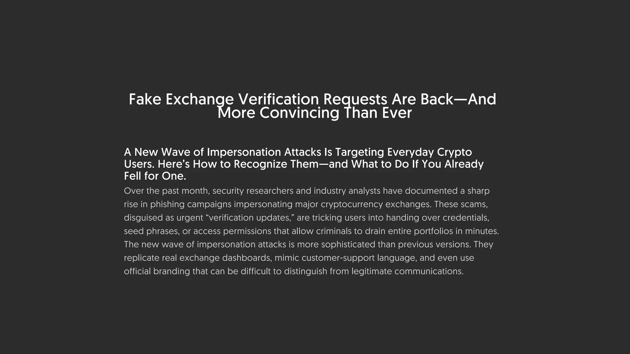 Fake Exchange Verification Requests Are Back—And
More Convincing Than Ever
A New Wave of Impersonation Attacks Is Targeting Everyday Crypto
Users. Here’s How to Recognize Them—and What to Do If You Already
Fell for One.
Over the past month, security researchers and industry analysts have documented a sharp
rise in phishing campaigns impersonating major cryptocurrency exchanges. These scams,
disguised as urgent “verification updates,” are tricking users into handing over credentials,
seed phrases, or access permissions that allow criminals to drain entire portfolios in minutes.
The new wave of impersonation attacks is more sophisticated than previous versions. They
replicate real exchange dashboards, mimic customer-support language, and even use
official branding that can be difficult to distinguish from legitimate communications.
 