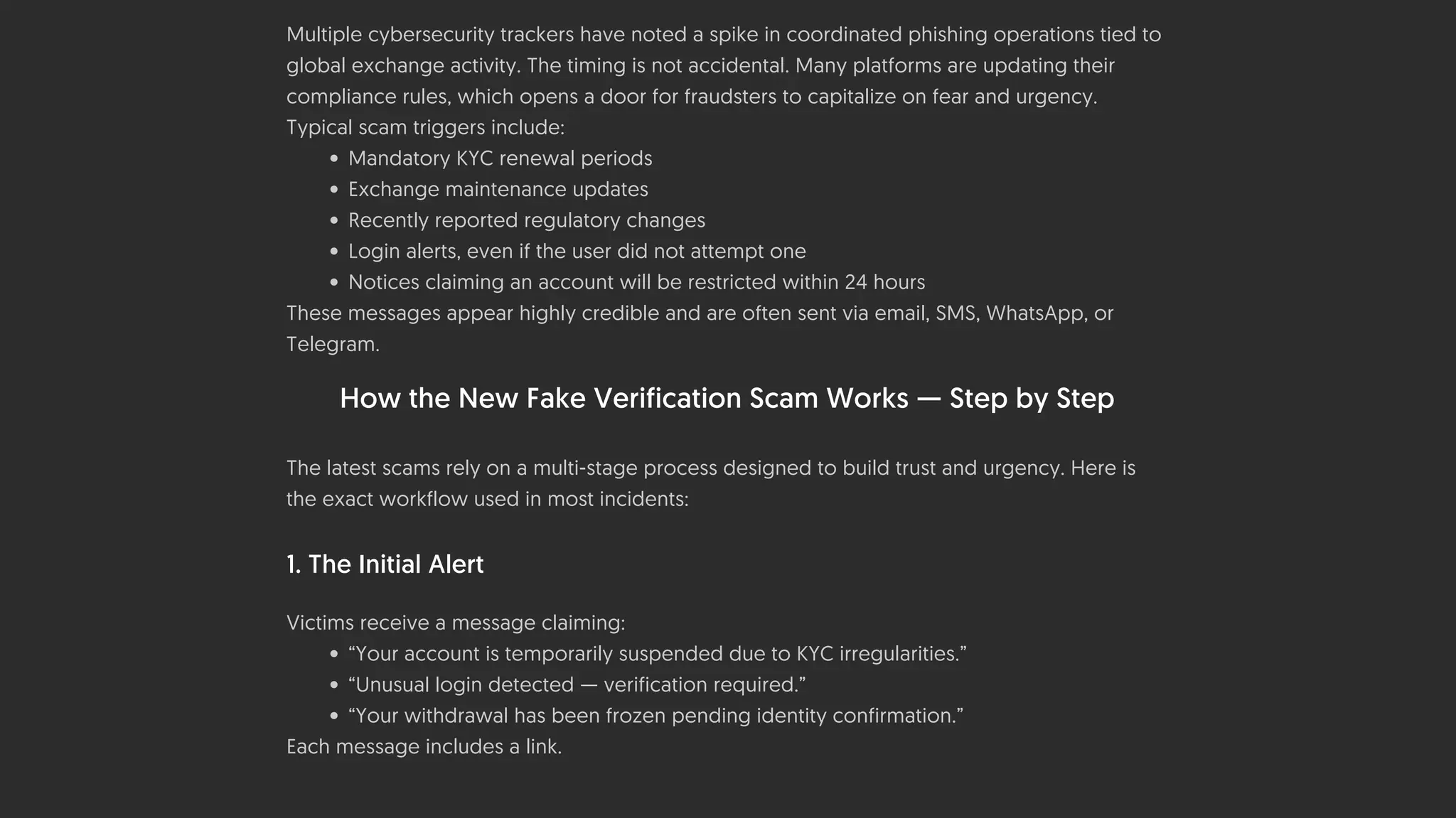 Multiple cybersecurity trackers have noted a spike in coordinated phishing operations tied to
global exchange activity. The timing is not accidental. Many platforms are updating their
compliance rules, which opens a door for fraudsters to capitalize on fear and urgency.
Typical scam triggers include:
• Mandatory KYC renewal periods
• Exchange maintenance updates
• Recently reported regulatory changes
• Login alerts, even if the user did not attempt one
• Notices claiming an account will be restricted within 24 hours
These messages appear highly credible and are often sent via email, SMS, WhatsApp, or
Telegram.
How the New Fake Verification Scam Works — Step by Step
The latest scams rely on a multi-stage process designed to build trust and urgency. Here is
the exact workflow used in most incidents:
1. The Initial Alert
Victims receive a message claiming:
• “Your account is temporarily suspended due to KYC irregularities.”
• “Unusual login detected — verification required.”
• “Your withdrawal has been frozen pending identity confirmation.”
Each message includes a link.
 