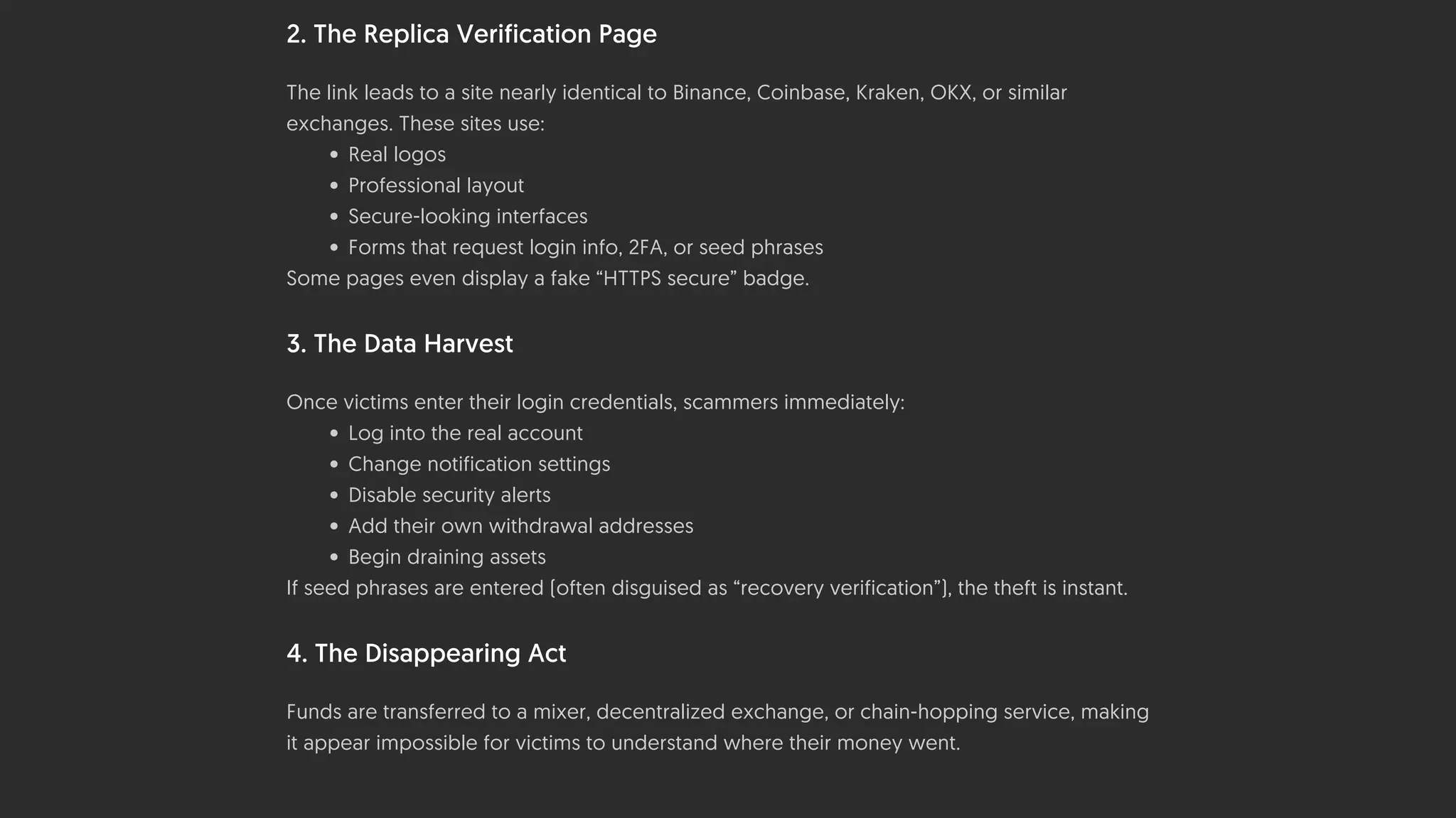 2. The Replica Verification Page
The link leads to a site nearly identical to Binance, Coinbase, Kraken, OKX, or similar
exchanges. These sites use:
• Real logos
• Professional layout
• Secure-looking interfaces
• Forms that request login info, 2FA, or seed phrases
Some pages even display a fake “HTTPS secure” badge.
3. The Data Harvest
Once victims enter their login credentials, scammers immediately:
• Log into the real account
• Change notification settings
• Disable security alerts
• Add their own withdrawal addresses
• Begin draining assets
If seed phrases are entered (often disguised as “recovery verification”), the theft is instant.
4. The Disappearing Act
Funds are transferred to a mixer, decentralized exchange, or chain-hopping service, making
it appear impossible for victims to understand where their money went.
 