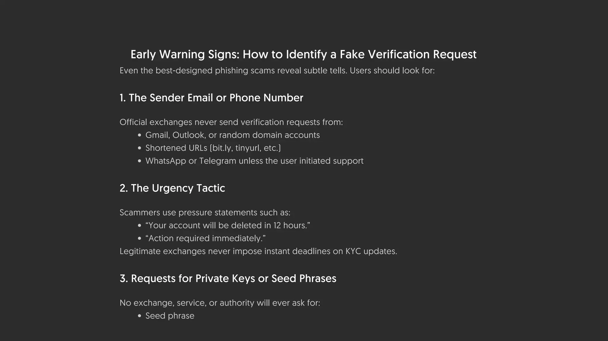 Early Warning Signs: How to Identify a Fake Verification Request
Even the best-designed phishing scams reveal subtle tells. Users should look for:
1. The Sender Email or Phone Number
Official exchanges never send verification requests from:
• Gmail, Outlook, or random domain accounts
• Shortened URLs (bit.ly, tinyurl, etc.)
• WhatsApp or Telegram unless the user initiated support
2. The Urgency Tactic
Scammers use pressure statements such as:
• “Your account will be deleted in 12 hours.”
• “Action required immediately.”
Legitimate exchanges never impose instant deadlines on KYC updates.
3. Requests for Private Keys or Seed Phrases
No exchange, service, or authority will ever ask for:
• Seed phrase
 