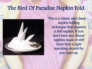 The Bird Of Paradise Napkin Fold
This is a classic and classy
napkin folding
technique that requires
a stiff napkin. If you
don't have any dinner
napkins made of stiff
linen then a light
starching should fix
you right up.
 