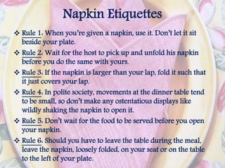 Napkin Etiquettes
 Rule 1: When you’re given a napkin, use it. Don’t let it sit
beside your plate.
 Rule 2: Wait for the host to pick up and unfold his napkin
before you do the same with yours.
 Rule 3: If the napkin is larger than your lap, fold it such that
it just covers your lap.
 Rule 4: In polite society, movements at the dinner table tend
to be small, so don’t make any ostentatious displays like
wildly shaking the napkin to open it.
 Rule 5: Don’t wait for the food to be served before you open
your napkin.
 Rule 6: Should you have to leave the table during the meal,
leave the napkin, loosely folded, on your seat or on the table
to the left of your plate.
 