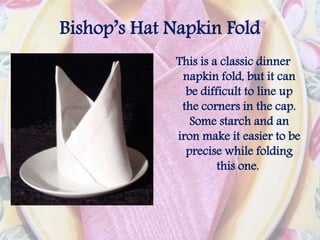 Bishop’s Hat Napkin Fold
This is a classic dinner
napkin fold, but it can
be difficult to line up
the corners in the cap.
Some starch and an
iron make it easier to be
precise while folding
this one.
 