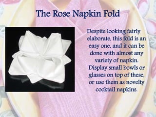 The Rose Napkin Fold
Despite looking fairly
elaborate, this fold is an
easy one, and it can be
done with almost any
variety of napkin.
Display small bowls or
glasses on top of these,
or use them as novelty
cocktail napkins.
 