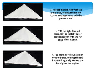 4. Repeat the last step with the
other side, folding the far-left
corner in to rest along side the
previous fold.
5. Fold the right-flap out
diagonally so that it's outer
edge runs even with the far
edge of the napkin.
6. Repeat the previous step on
the other side, folding the left-
flap out diagonally to meet the
far edge of the napkin.
 