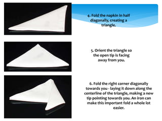 4. Fold the napkin in half
diagonally, creating a
triangle.
5. Orient the triangle so
the open tip is facing
away from you.
6. Fold the right corner diagonally
towards you - laying it down along the
centerline of the triangle, making a new
tip pointing towards you. An iron can
make this important fold a whole lot
easier.
 