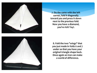 7. Do the same with the left
corner, fold it diagonally
toward you and press it down
next to the previous fold.
Now you have a diamond,
you're rich! Yay!.
8. Fold the two "wings" that
you just made in folds 6 and 7
under so that you have your
original triangle shape back.
Once again an iron can make
a world of difference.
 