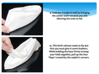 9. Fold the triangle in half by bringing
the center seam towards you and
allowing the ends to fall.
10. This bird's almost ready to fly, but
first you must give it some feathers.
While holding the base firmly to keep
your folds together, pull up the four
'flaps' created by the napkin's corners.
 