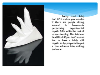 Pretty cool fold,
isn't it? It makes you wonder
if there are people sitting
around in basements
performing experimental
napkin folds while the rest of
us are sleeping. This fold can
be difficult if you don't use an
iron or have a fairly stiff
napkin so be prepared to put
a few minutes into making
each one.
 