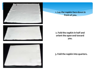 1. Lay the napkin face-down in
front of you.
2. Fold the napkin in half and
orient the open end toward
you.
3. Fold the napkin into quarters.
 