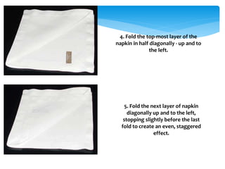 4. Fold the top-most layer of the
napkin in half diagonally - up and to
the left.
5. Fold the next layer of napkin
diagonally up and to the left,
stopping slightly before the last
fold to create an even, staggered
effect.
 