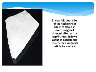 8. Now fold both sides
of the napkin under
and in to create an
even, staggered
diamond effect on the
napkin. Press it down
as flat as possible and
you're ready for guests
within 60 seconds!
 