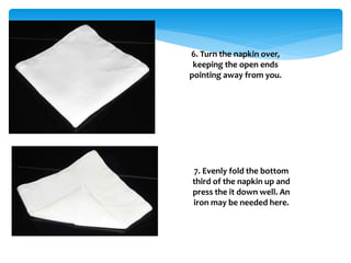 6. Turn the napkin over,
keeping the open ends
pointing away from you.
7. Evenly fold the bottom
third of the napkin up and
press the it down well. An
iron may be needed here.
 