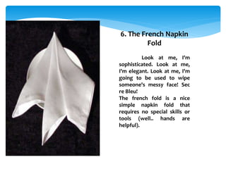 6. The French Napkin
Fold
Look at me, I'm
sophisticated. Look at me,
I'm elegant. Look at me, I'm
going to be used to wipe
someone's messy face! Sec
re Bleu!
The french fold is a nice
simple napkin fold that
requires no special skills or
tools (well.. hands are
helpful).
 
