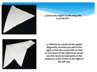 3. Orient the napkin so the long side
is on the left.
4. Fold the far corner of the napkin
diagonally towards you and to the
right so that the crease falls an inch
or two short of the right-most corner
and the newly formed point at the
bottom is a few inches to the right of
the left one.
 